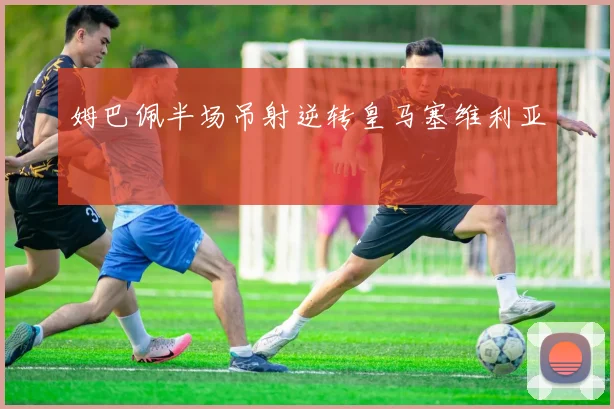 姆巴佩半场吊射逆转皇马塞维利亚