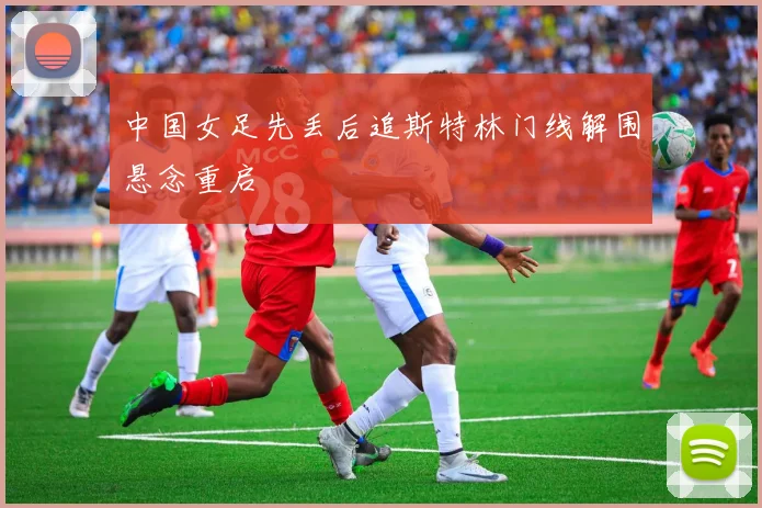 中国女足先丢后追斯特林门线解围悬念重启