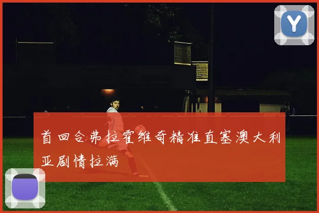首回合弗拉霍维奇精准直塞澳大利亚剧情拉满