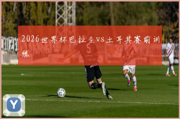 2026世界杯巴拉圭vs土耳其赛前训练