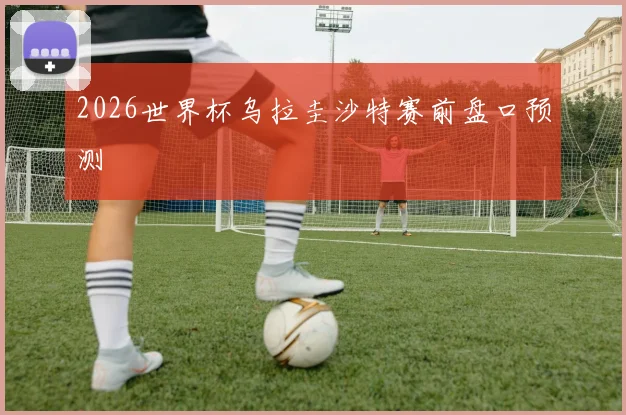 2026世界杯乌拉圭沙特赛前盘口预测