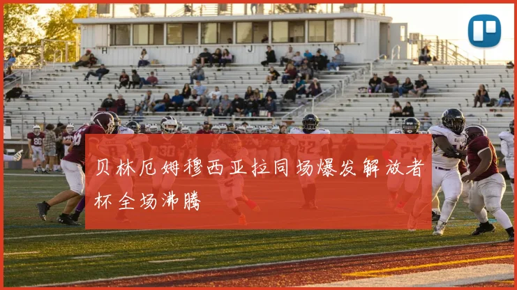 贝林厄姆穆西亚拉同场爆发解放者杯全场沸腾