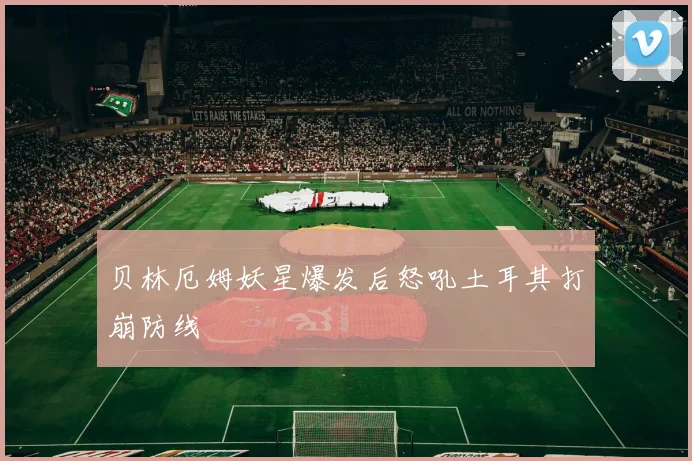 贝林厄姆妖星爆发后怒吼土耳其打崩防线