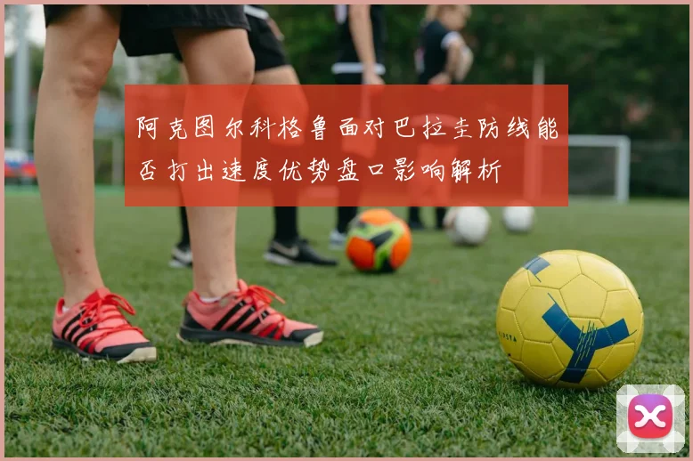 阿克图尔科格鲁面对巴拉圭防线能否打出速度优势盘口影响解析