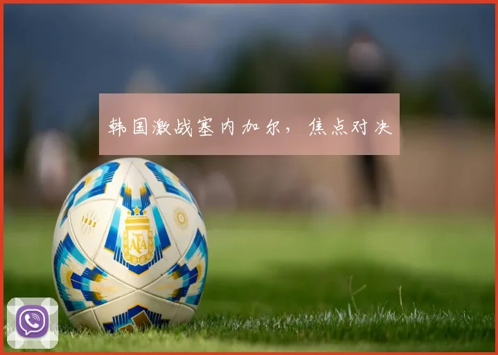 韩国激战塞内加尔，焦点对决