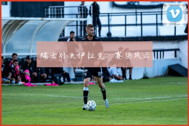 瑞士对决伊拉克：赛场风云