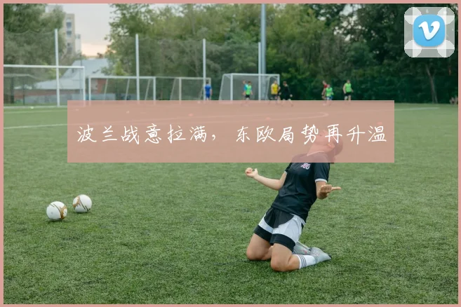 波兰战意拉满，东欧局势再升温