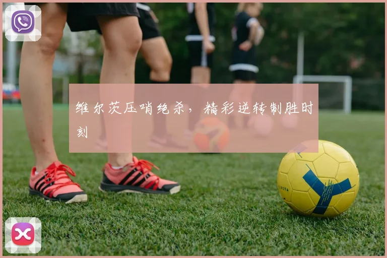 维尔茨压哨绝杀,精彩逆转制胜时刻
