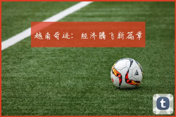 越南奇迹：经济腾飞新篇章