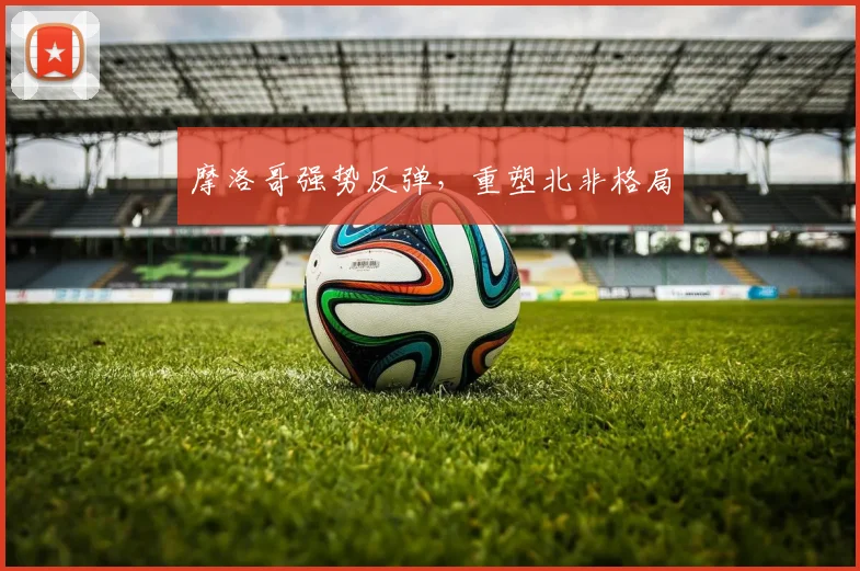摩洛哥强势反弹，重塑北非格局