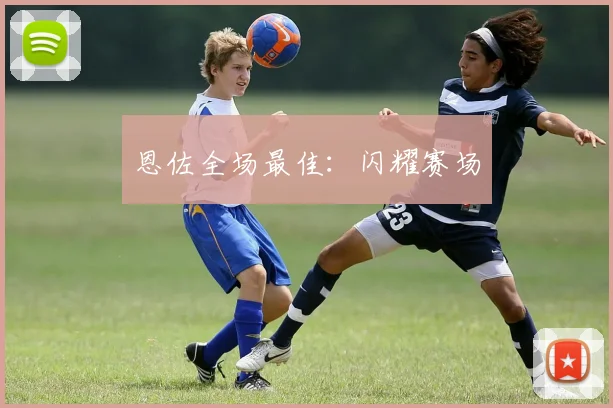 恩佐全场最佳：闪耀赛场