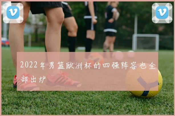 2022年男篮欧洲杯的四强阵容也全部出炉