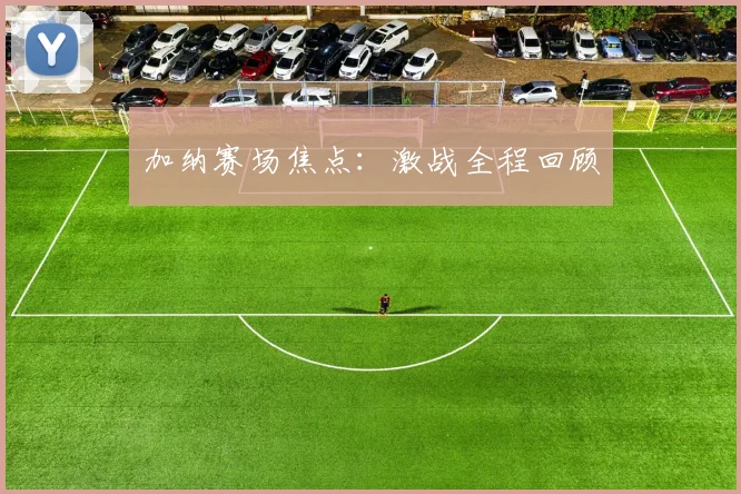 加纳赛场焦点：激战全程回顾