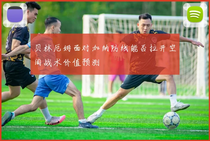 贝林厄姆面对加纳防线能否拉开空间战术价值预测