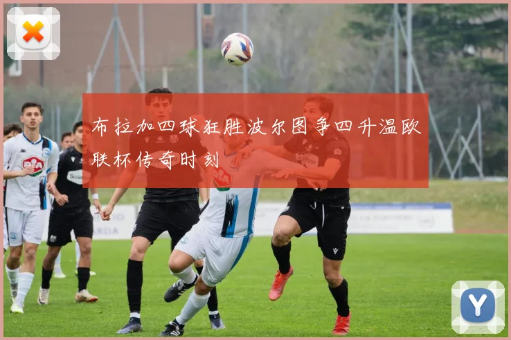 布拉加四球狂胜波尔图争四升温欧联杯传奇时刻