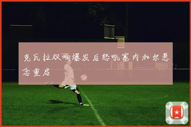 克瓦拉双响爆发后怒吼塞内加尔悬念重启