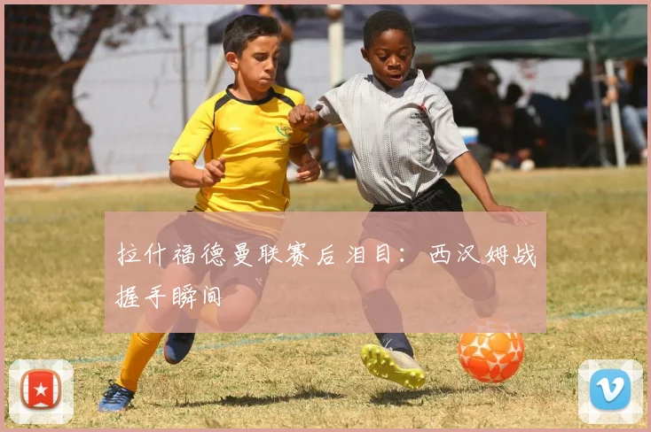 拉什福德曼联赛后泪目：西汉姆战握手瞬间