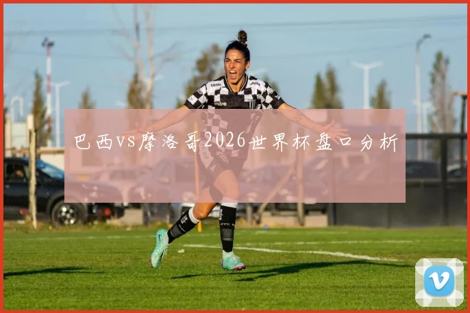 巴西vs摩洛哥2026世界杯盘口分析