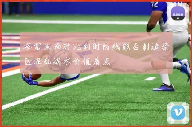 塔雷米面对比利时防线能否制造禁区混乱战术价值看点
