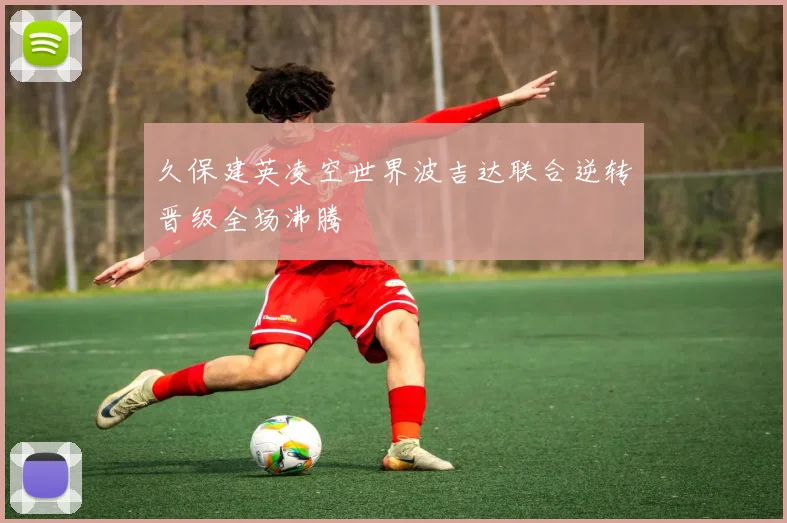久保建英凌空世界波吉达联合逆转晋级全场沸腾