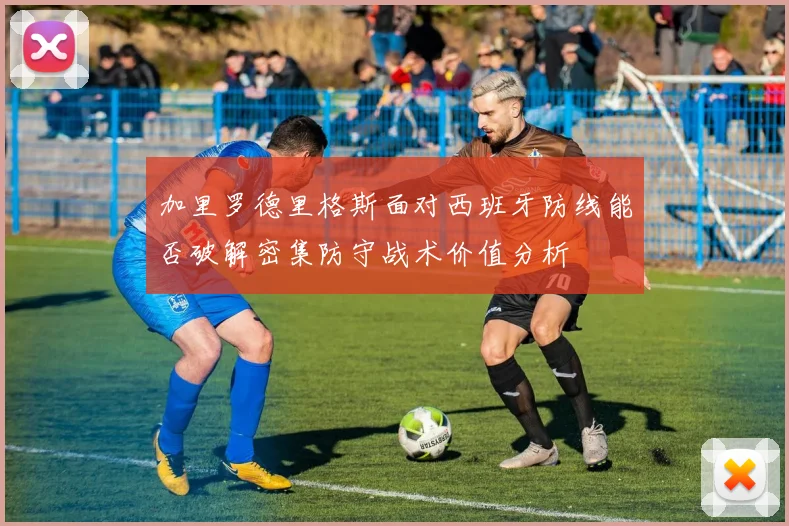 加里罗德里格斯面对西班牙防线能否破解密集防守战术价值分析