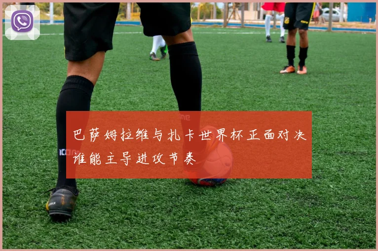 巴萨姆拉维与扎卡世界杯正面对决谁能主导进攻节奏