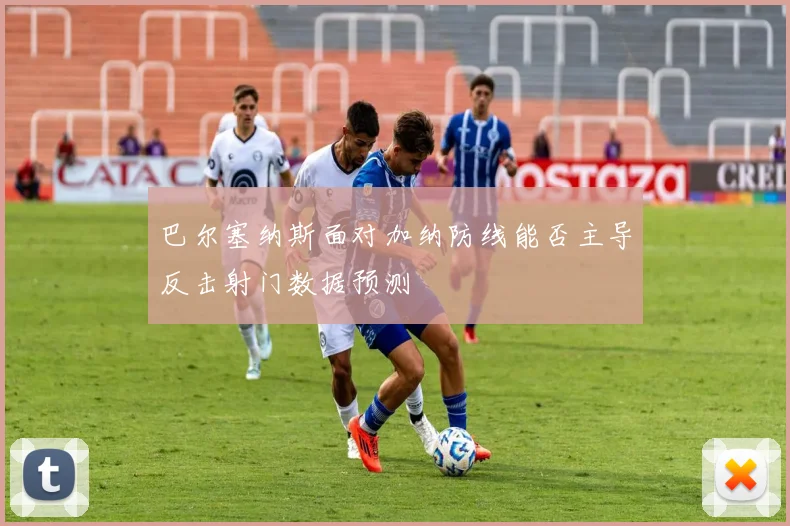 巴尔塞纳斯面对加纳防线能否主导反击射门数据预测