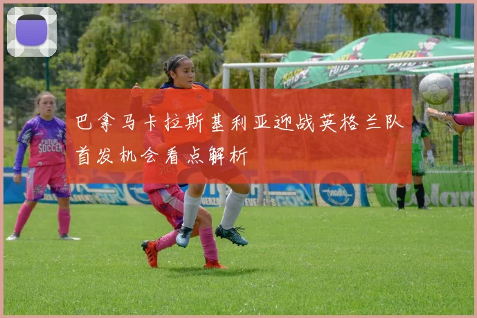 巴拿马卡拉斯基利亚迎战英格兰队首发机会看点解析