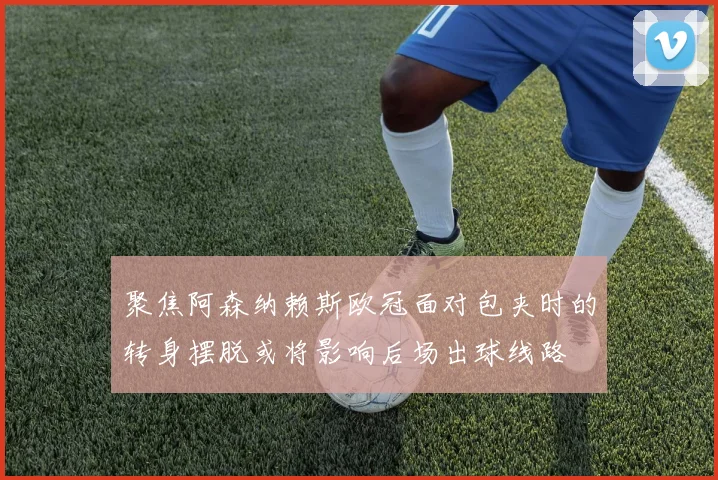 聚焦阿森纳赖斯欧冠面对包夹时的转身摆脱或将影响后场出球线路