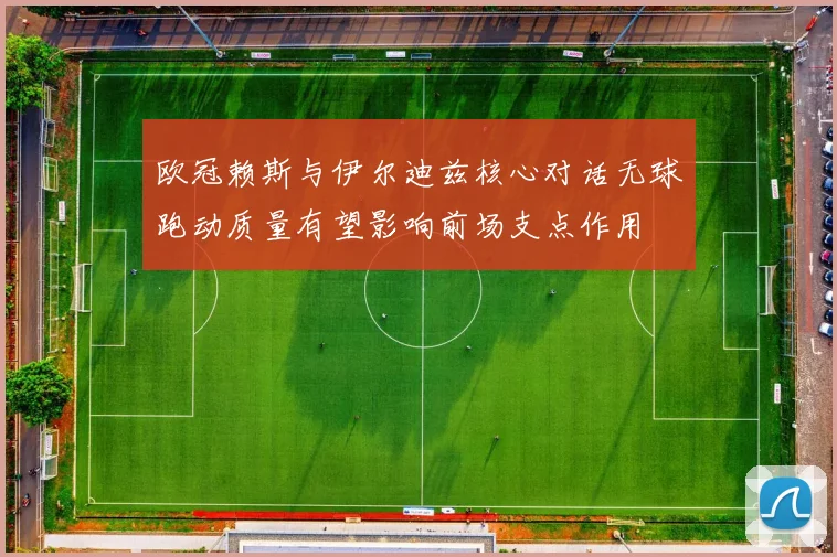 欧冠赖斯与伊尔迪兹核心对话无球跑动质量有望影响前场支点作用