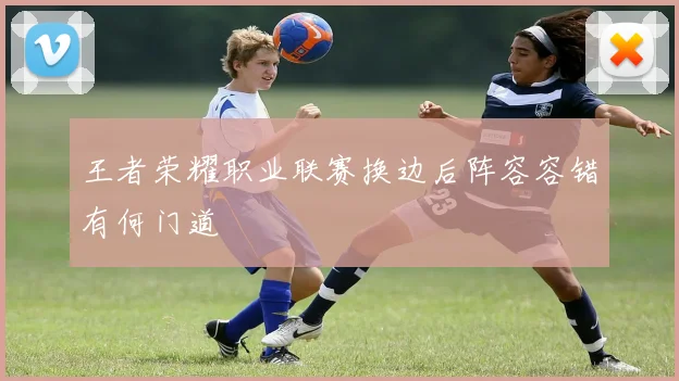 王者荣耀职业联赛换边后阵容容错有何门道