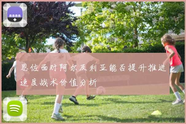 恩佐面对阿尔及利亚能否提升推进速度战术价值分析