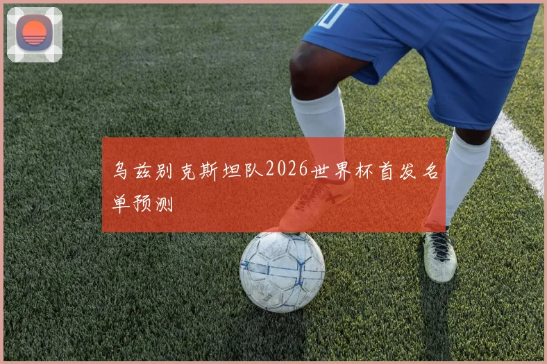 乌兹别克斯坦队2026世界杯首发名单预测