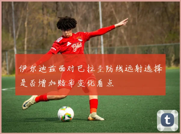 伊尔迪兹面对巴拉圭防线远射选择是否增加赔率变化看点