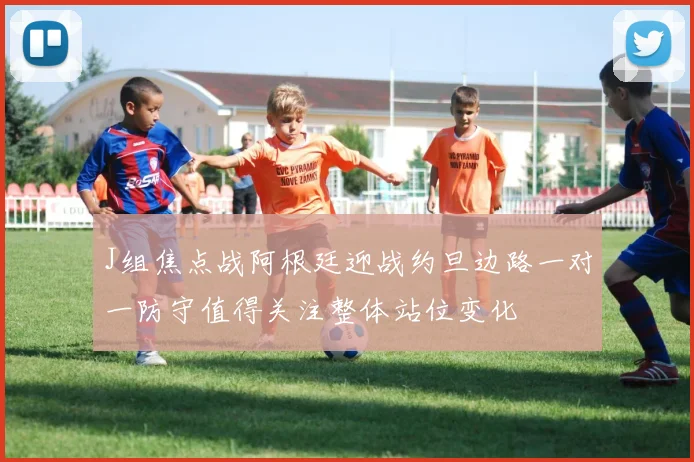 J组焦点战阿根廷迎战约旦边路一对一防守值得关注整体站位变化