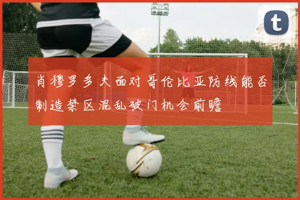 肖穆罗多夫面对哥伦比亚防线能否制造禁区混乱破门机会前瞻