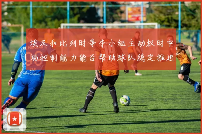 埃及和比利时争夺小组主动权时中场控制能力能否帮助球队稳定推进