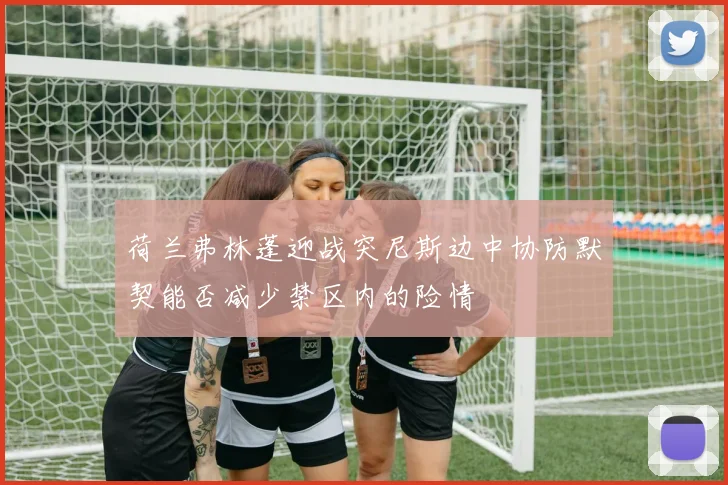 荷兰弗林蓬迎战突尼斯边中协防默契能否减少禁区内的险情