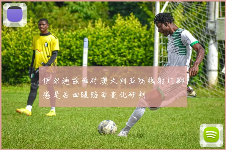 伊尔迪兹面对澳大利亚防线射门脚感是否回暖赔率变化研判