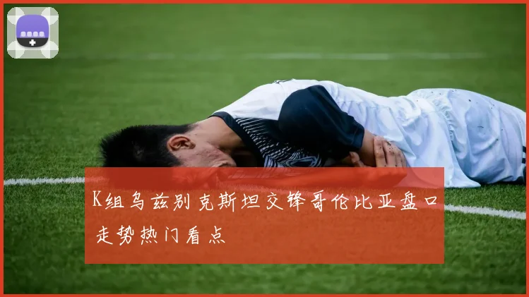 K组乌兹别克斯坦交锋哥伦比亚盘口走势热门看点