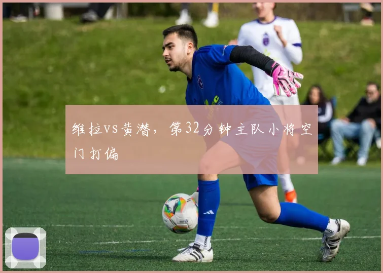 维拉vs黄潜，第32分钟主队小将空门打偏