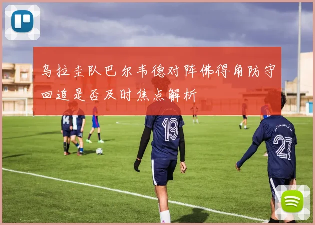 乌拉圭队巴尔韦德对阵佛得角防守回追是否及时焦点解析
