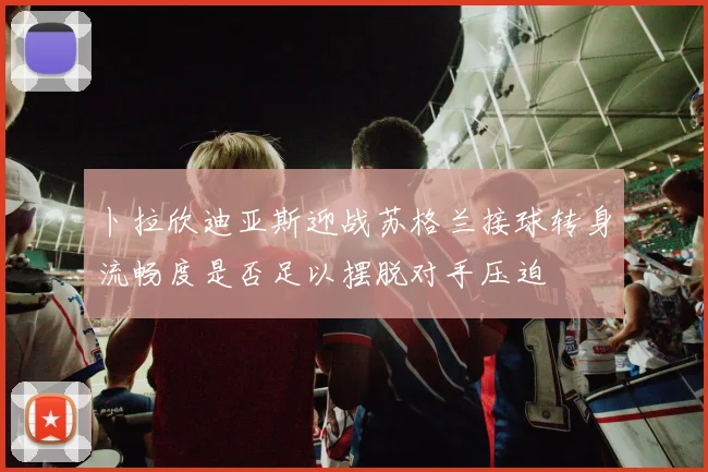 卜拉欣迪亚斯迎战苏格兰接球转身流畅度是否足以摆脱对手压迫