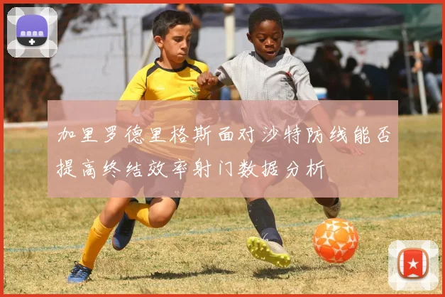 加里罗德里格斯面对沙特防线能否提高终结效率射门数据分析