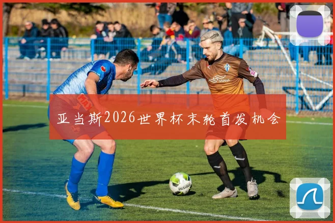 亚当斯2026世界杯末轮首发机会