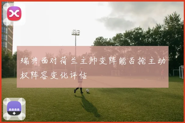 瑞典面对荷兰主帅变阵能否抢主动权阵容变化评估
