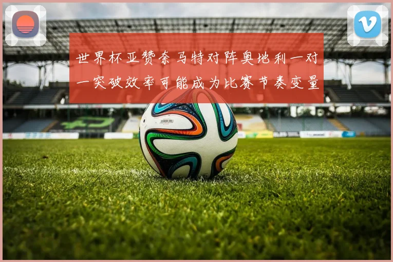 世界杯亚赞奈马特对阵奥地利一对一突破效率可能成为比赛节奏变量