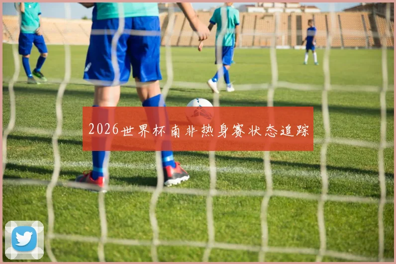 2026世界杯南非热身赛状态追踪