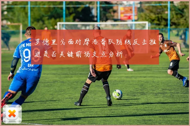罗德里戈面对摩洛哥队防线反击推进是否关键前场支点分析