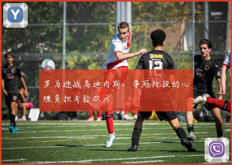 罗马迎战乌迪内斯,争冠阶段的心理负担考验双方